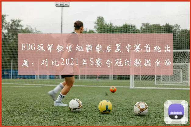 EDG冠军教练组解散后夏季赛首轮出局，对比2021年S赛夺冠时数据全面下滑