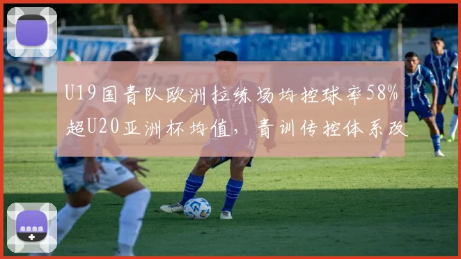 U19国青队欧洲拉练场均控球率58%超U20亚洲杯均值，青训传控体系改革显突破