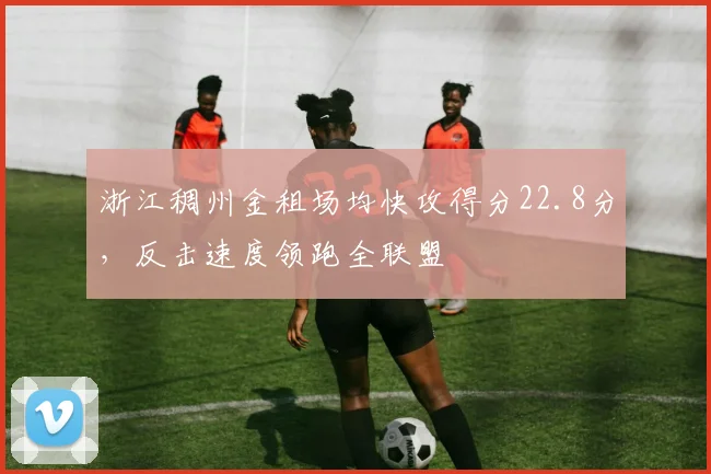 浙江稠州金租场均快攻得分22.8分，反击速度领跑全联盟