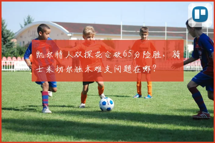 凯尔特人双探花合砍65分险胜，骑士米切尔独木难支问题在哪？