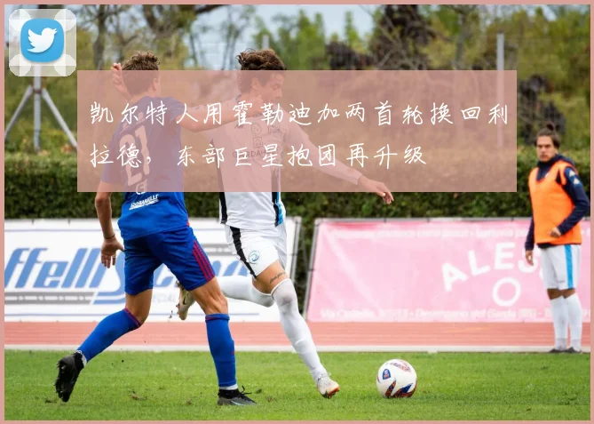凯尔特人用霍勒迪加两首轮换回利拉德，东部巨星抱团再升级