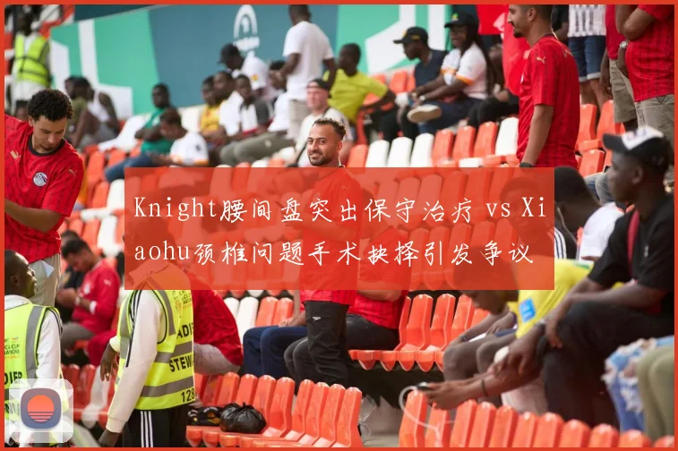 Knight腰间盘突出保守治疗 vs Xiaohu颈椎问题手术抉择引发争议