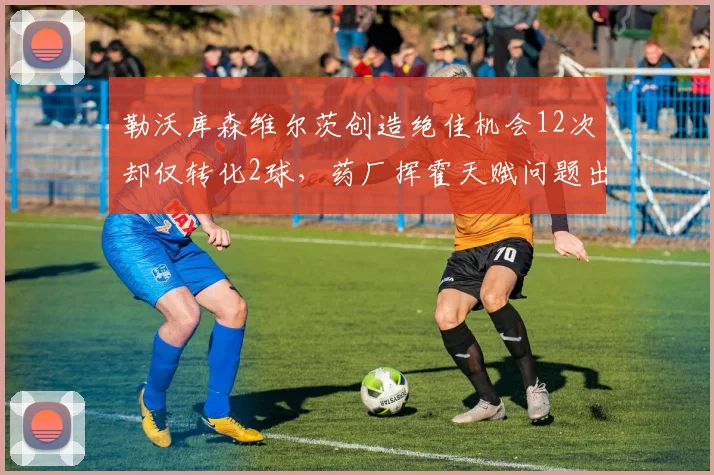 勒沃库森维尔茨创造绝佳机会12次却仅转化2球，药厂挥霍天赋问题出在射术还是决策？