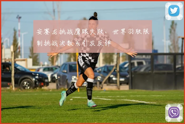 安赛龙挑战鹰眼失败，世界羽联限制挑战次数或引发反弹
