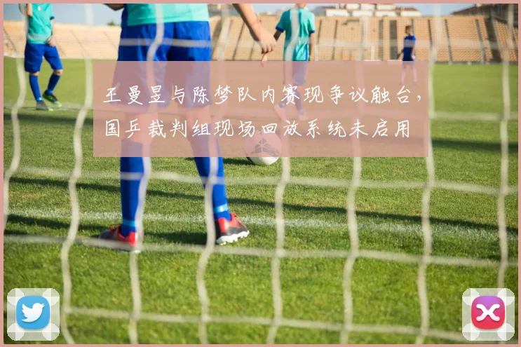 王曼昱与陈梦队内赛现争议触台，国乒裁判组现场回放系统未启用